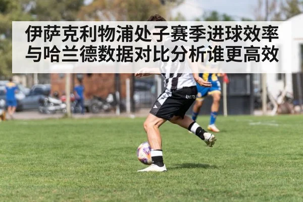 伊萨克利物浦处子赛季进球效率与哈兰德数据对比分析谁更高效
