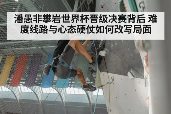 潘愚非攀岩世界杯晋级决赛背后 难度线路与心态硬仗如何改写局面