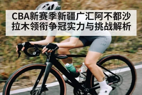 CBA新赛季新疆广汇阿不都沙拉木领衔争冠实力与挑战解析