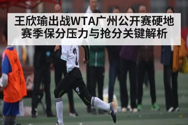 王欣瑜出战WTA广州公开赛硬地赛季保分压力与抢分关键解析