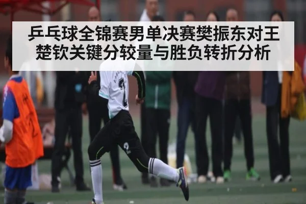 乒乓球全锦赛男单决赛樊振东对王楚钦关键分较量与胜负转折分析