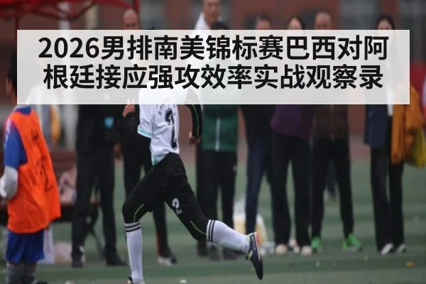 2026男排南美锦标赛巴西对阿根廷接应强攻效率实战观察录